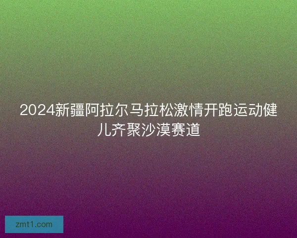 2024新疆阿拉尔马拉松激情开跑运动健儿齐聚沙漠赛道