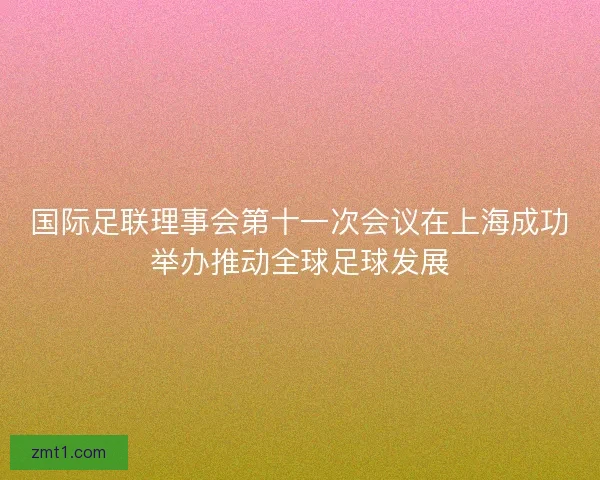 国际足联理事会第十一次会议在上海成功举办推动全球足球发展