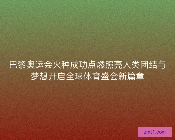 巴黎奥运会火种成功点燃照亮人类团结与梦想开启全球体育盛会新篇章