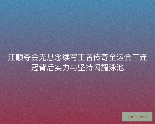 汪顺夺金无悬念续写王者传奇全运会三连冠背后实力与坚持闪耀泳池
