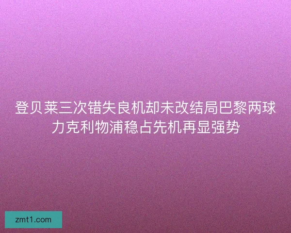 登贝莱三次错失良机却未改结局巴黎两球力克利物浦稳占先机再显强势