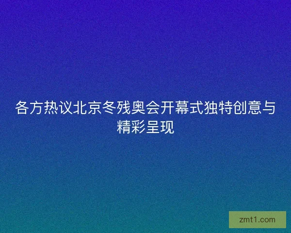 各方热议北京冬残奥会开幕式独特创意与精彩呈现