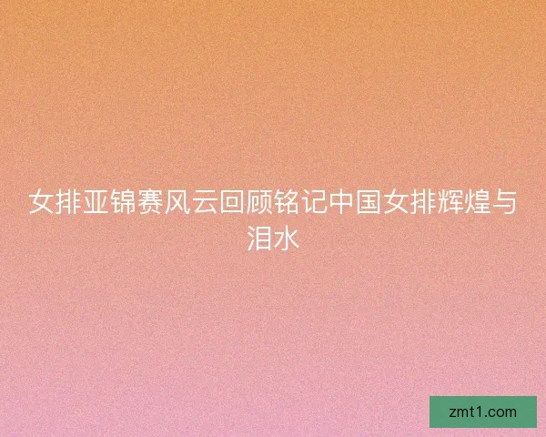 女排亚锦赛风云回顾铭记中国女排辉煌与泪水