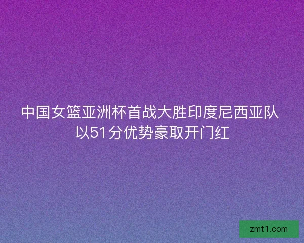中国女篮亚洲杯首战大胜印度尼西亚队 以51分优势豪取开门红